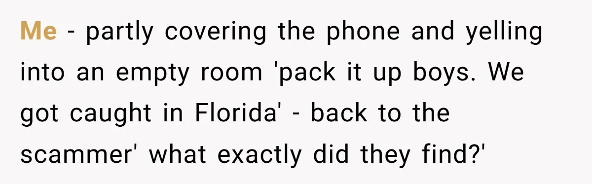 Me - partly covering the phone and yelling into an empty room 'pack it up boys. We got caught in Florida' - back to the scammer' what exactly did they...