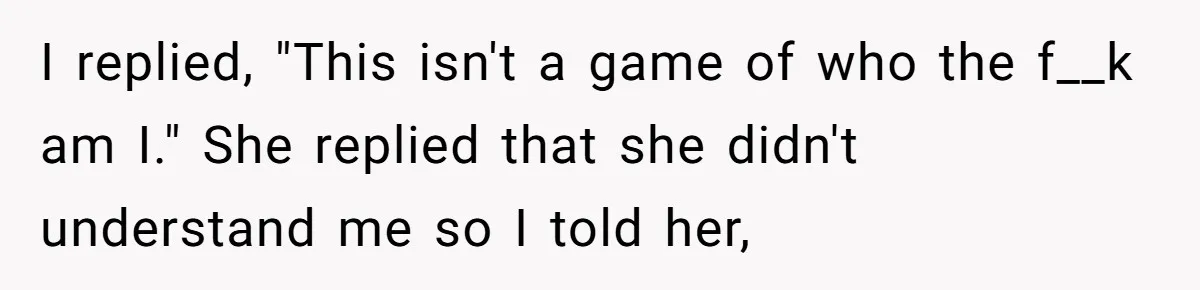 I replied, "This isn't a game of who the f__k am I." She replied that she didn't understand me so I told her,