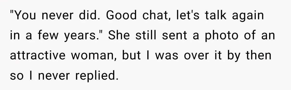 "You never did. Good chat, let's talk again in a few years." She still sent a photo of an attractive woman, but I was over it by then so I...