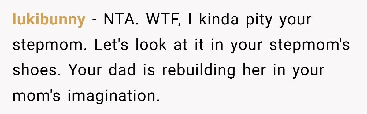 lukibunny − NTA. WTF, I kinda pity your stepmom. Let's look at it in your stepmom's shoes. Your dad is rebuilding her in your mom's imagination.