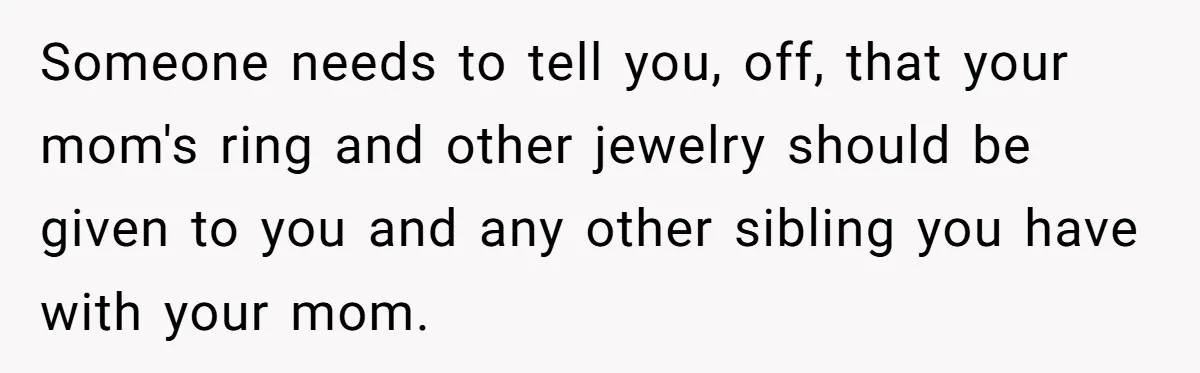 Someone needs to tell you, off, that your mom's ring and other jewelry should be given to you and any other sibling you have with your mom.