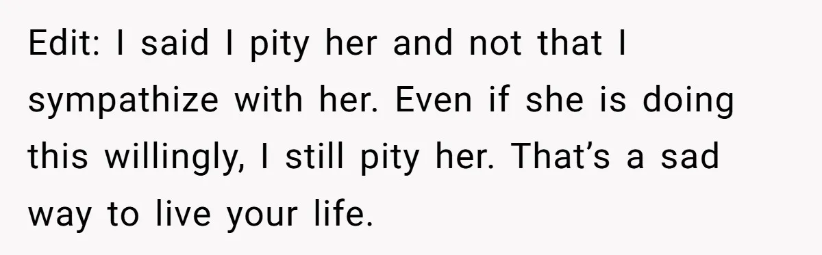 Edit: I said I pity her and not that I sympathize with her. Even if she is doing this willingly, I still pity her. That’s a sad way to live...