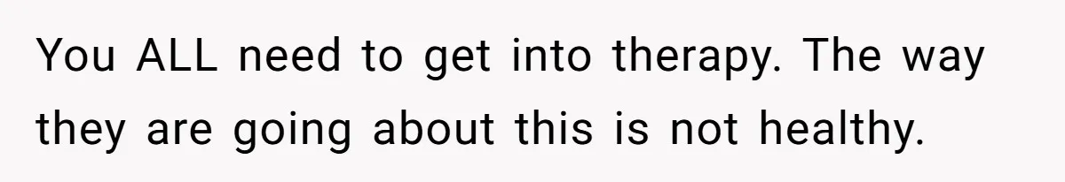 You ALL need to get into therapy. The way they are going about this is not healthy.