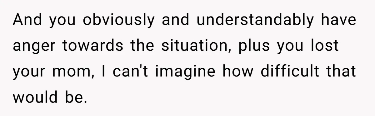 And you obviously and understandably have anger towards the situation, plus you lost your mom, I can't imagine how difficult that would be.