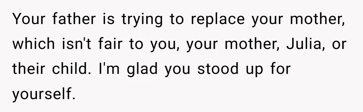 Your father is trying to replace your mother, which isn't fair to you, your mother, Julia, or their child. I'm glad you stood up for yourself.