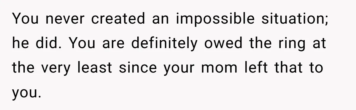 You never created an impossible situation; he did. You are definitely owed the ring at the very least since your mom left that to you.