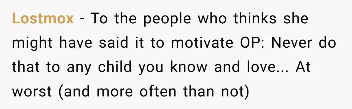 Lostmox - To the people who thinks she might have said it to motivate OP: Never do that to any child you know and love... At worst (and more often...