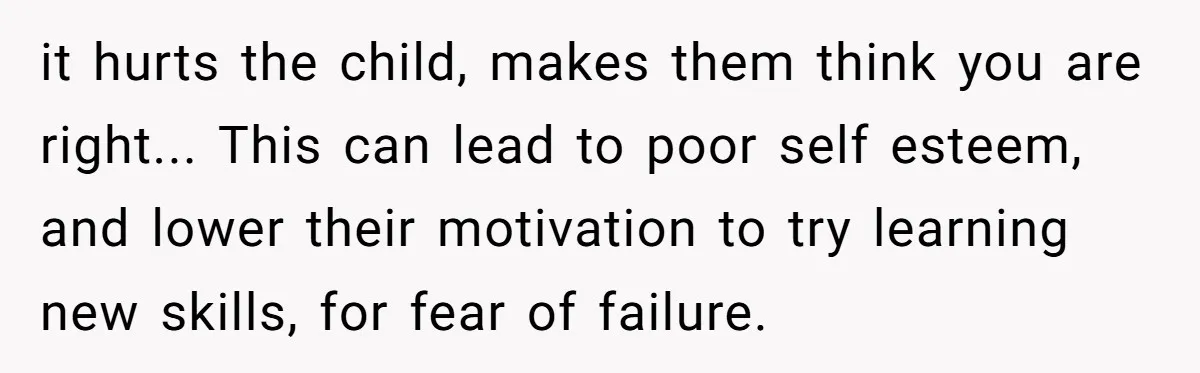 it hurts the child, makes them think you are right... This can lead to poor self esteem, and lower their motivation to try learning new skills, for fear of failure.