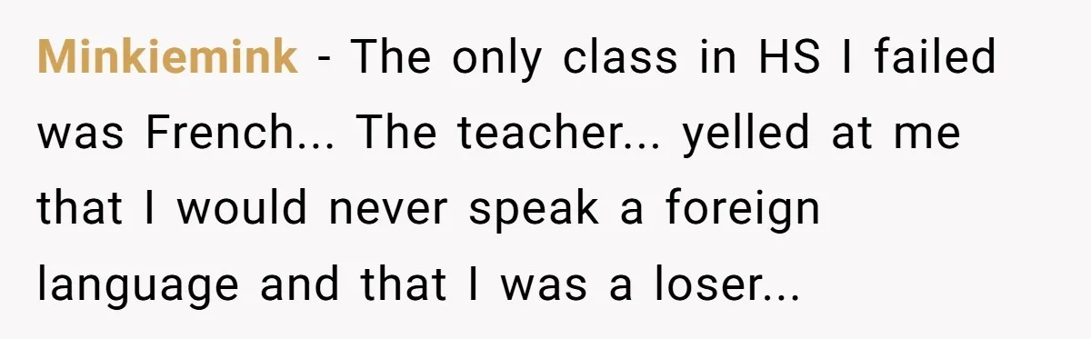 Minkiemink - The only class in HS I failed was French... The teacher... yelled at me that I would never speak a foreign language and that I was a loser...