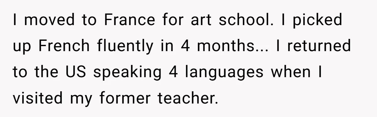 I moved to France for art school. I picked up French fluently in 4 months... I returned to the US speaking 4 languages when I visited my former teacher.