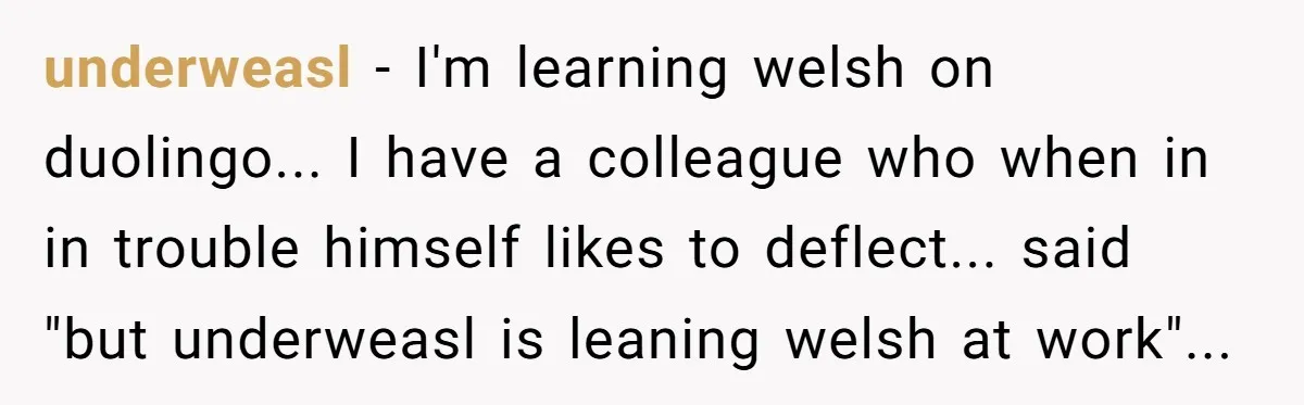 underweasl - I'm learning welsh on duolingo... I have a colleague who when in in trouble himself likes to deflect... said "but underweasl is leaning welsh at work"...