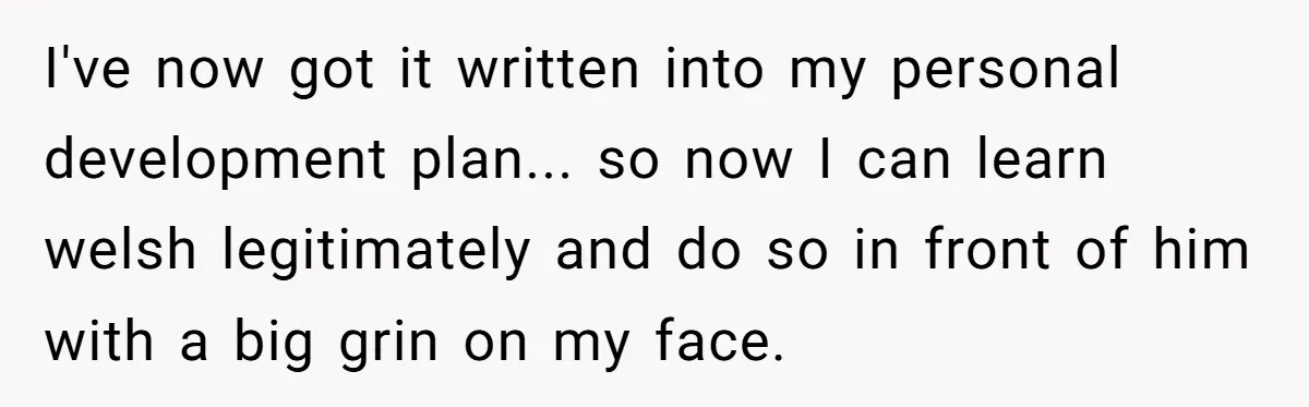 I've now got it written into my personal development plan... so now I can learn welsh legitimately and do so in front of him with a big grin on my...