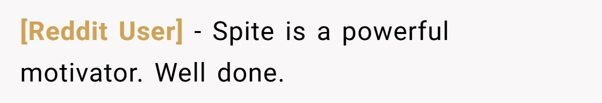 [Reddit User] - Spite is a powerful motivator. Well done.