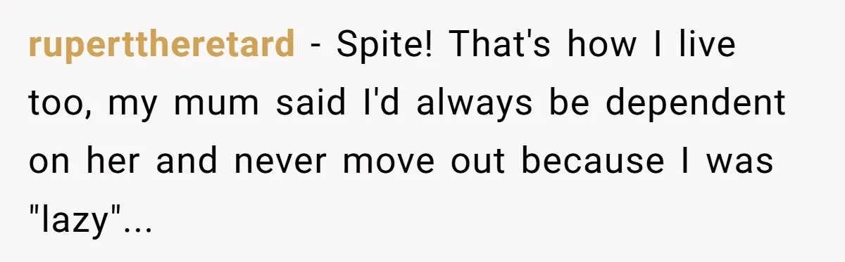 ruperttheretard - Spite! That's how I live too, my mum said I'd always be dependent on her and never move out because I was "lazy"...