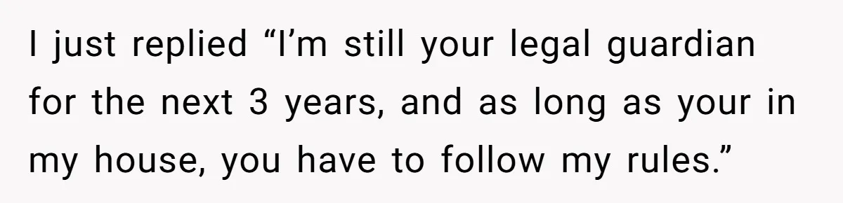 I just replied “I’m still your legal guardian for the next 3 years, and as long as your in my house, you have to follow my rules.”