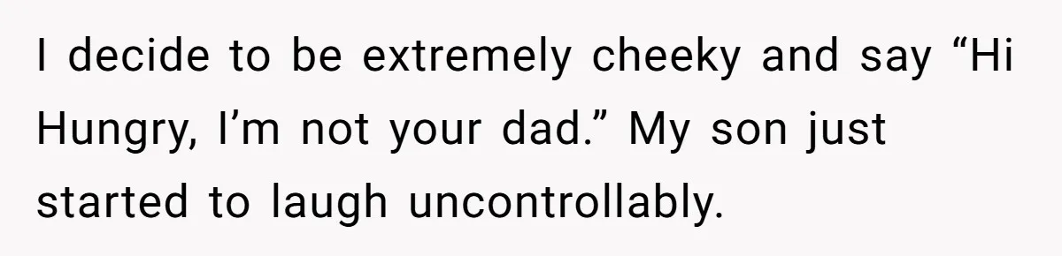 I decide to be extremely cheeky and say “Hi Hungry, I’m not your dad.” My son just started to laugh uncontrollably.