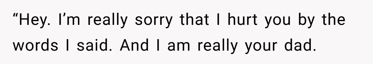 “Hey. I’m really sorry that I hurt you by the words I said. And I am really your dad.