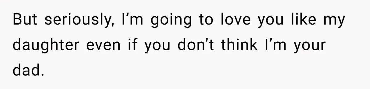 But seriously, I’m going to love you like my daughter even if you don’t think I’m your dad.