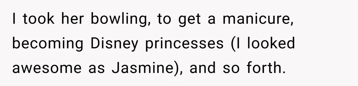 I took her bowling, to get a manicure, becoming Disney princesses (I looked awesome as Jasmine), and so forth.