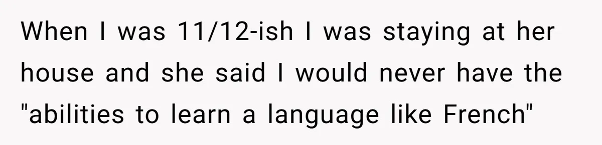 When I was 11/12-ish I was staying at her house and she said I would never have the "abilities to learn a language like French"