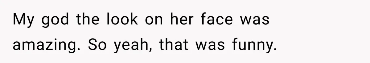 My god the look on her face was amazing. So yeah, that was funny.