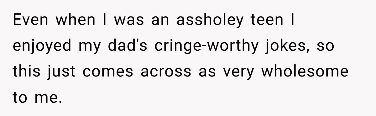 Even when I was an assholey teen I enjoyed my dad's cringe-worthy jokes, so this just comes across as very wholesome to me.