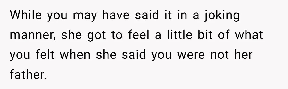 While you may have said it in a joking manner, she got to feel a little bit of what you felt when she said you were not her father.