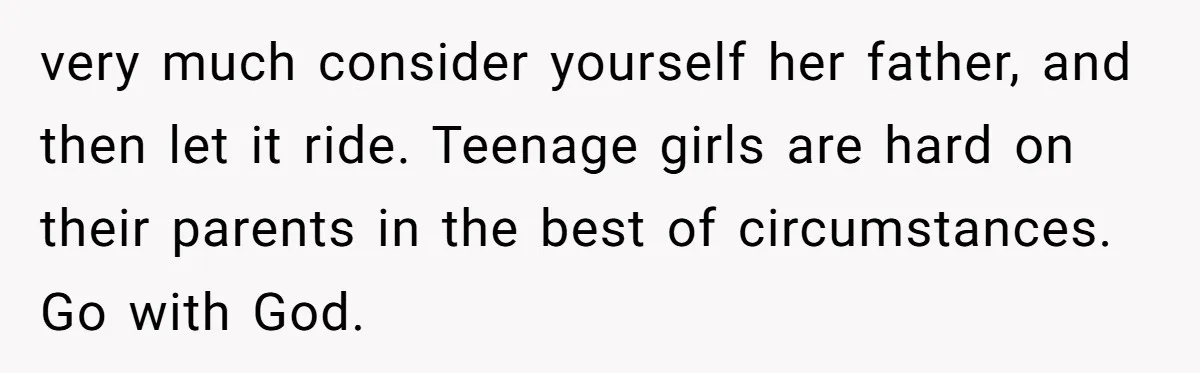 very much consider yourself her father, and then let it ride. Teenage girls are hard on their parents in the best of circumstances. Go with God.