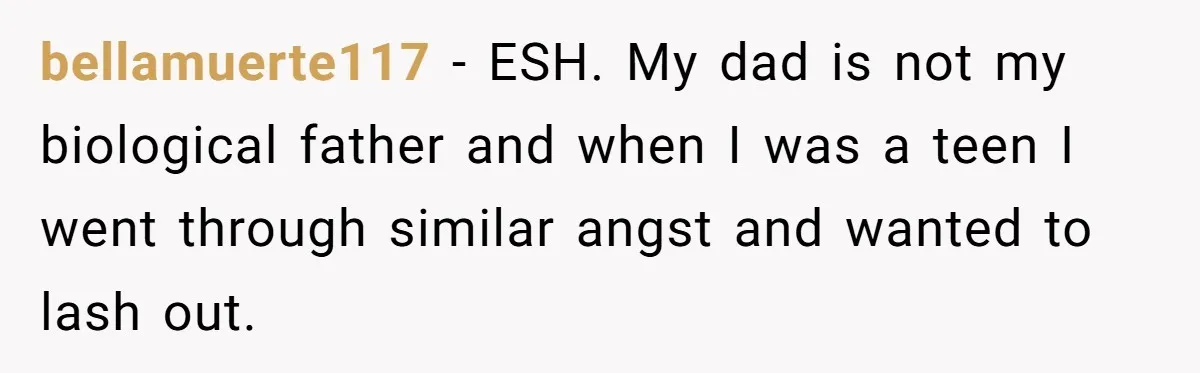 bellamuerte117 − ESH. My dad is not my biological father and when I was a teen I went through similar angst and wanted to lash out.