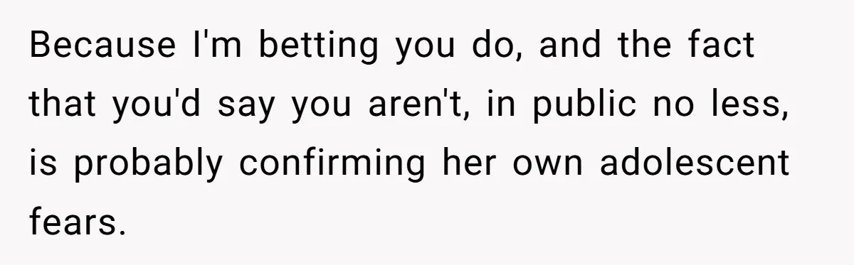 Because I'm betting you do, and the fact that you'd say you aren't, in public no less, is probably confirming her own adolescent fears.