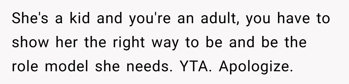 She's a kid and you're an adult, you have to show her the right way to be and be the role model she needs. YTA. Apologize.