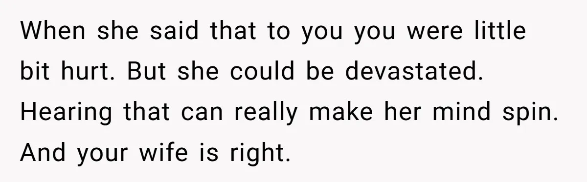 When she said that to you you were little bit hurt. But she could be devastated. Hearing that can really make her mind spin. And your wife is right.