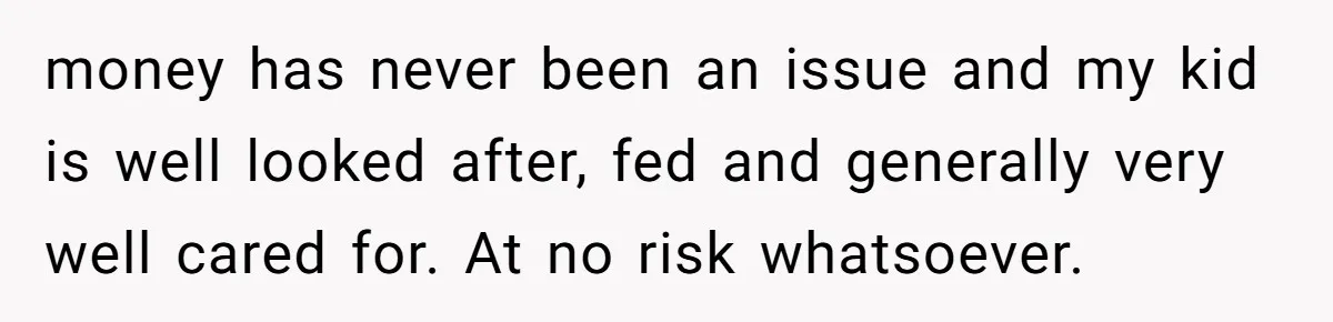 Dad Sends Ex Details Of Tiny Pay Rise And Watches Her Lawyer Bill Explode Over Two Dollars Monthly money has never been an issue and my kid is well looked after, fed and generally very well cared for. At no risk whatsoever.