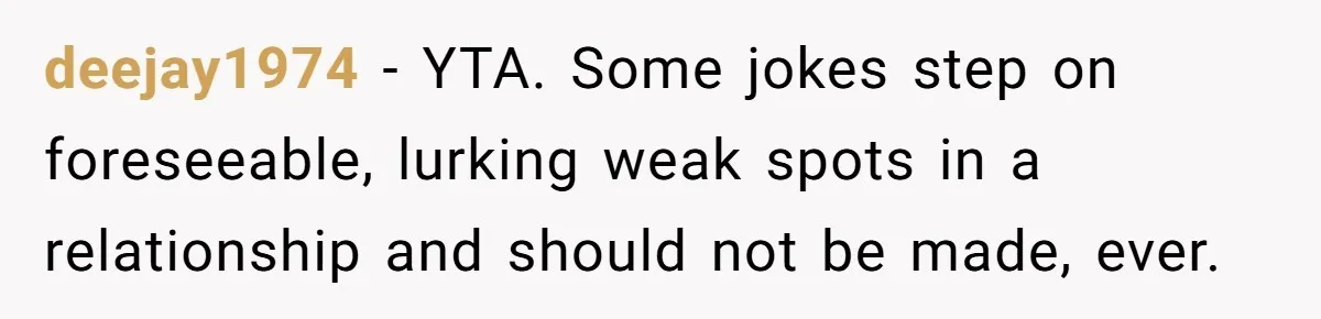 deejay1974 − YTA. Some jokes step on foreseeable, lurking weak spots in a relationship and should not be made, ever.