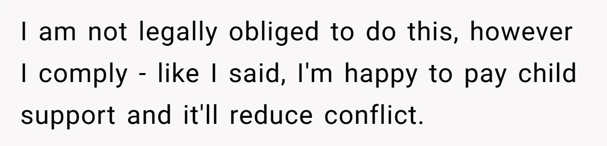 Dad Sends Ex Details Of Tiny Pay Rise And Watches Her Lawyer Bill Explode Over Two Dollars Monthly I am not legally obliged to do this, however I comply - like I said, I'm happy to pay child support and it'll reduce conflict.