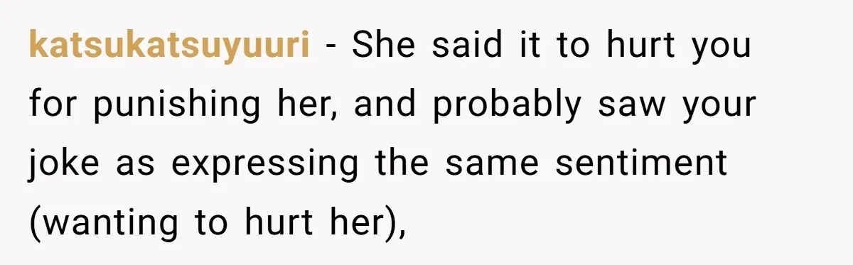 katsukatsuyuuri − She said it to hurt you for punishing her, and probably saw your joke as expressing the same sentiment (wanting to hurt her),