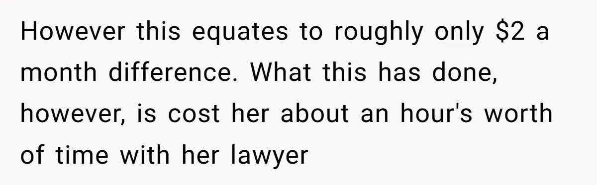 Dad Sends Ex Details Of Tiny Pay Rise And Watches Her Lawyer Bill Explode Over Two Dollars Monthly However this equates to roughly only $2 a month difference. What this has done, however, is cost her about an hour's worth of time with her lawyer