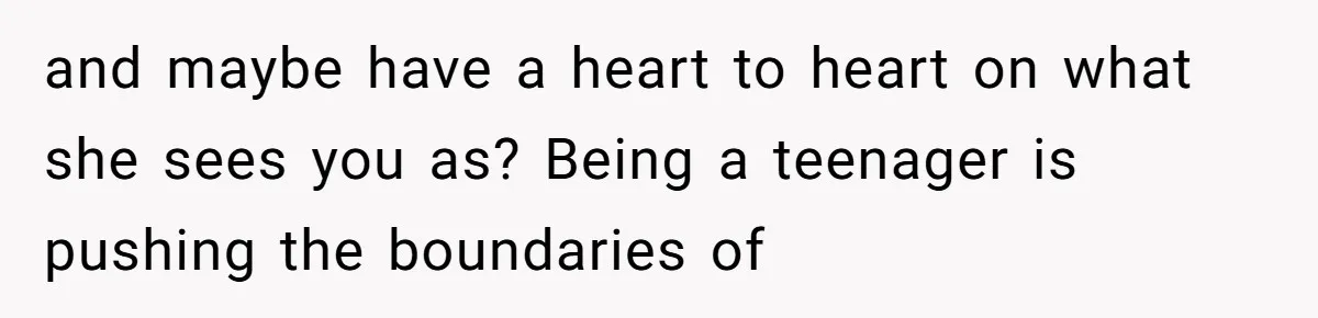 and maybe have a heart to heart on what she sees you as? Being a teenager is pushing the boundaries of