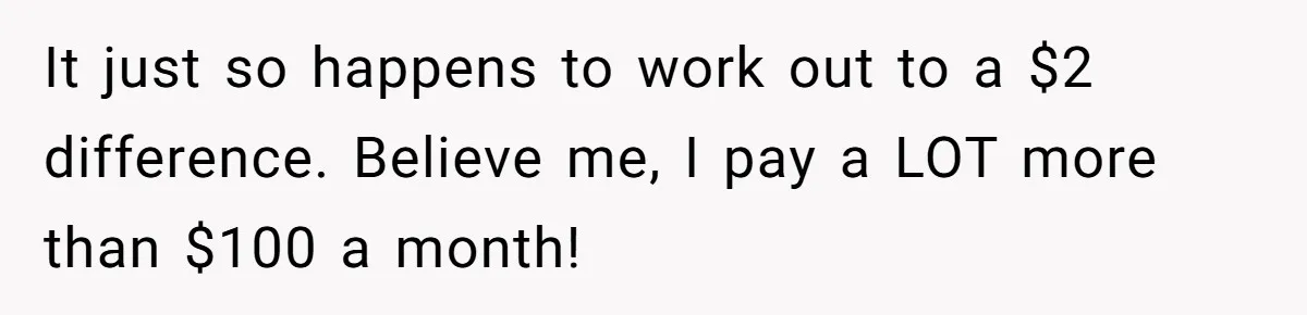 Dad Sends Ex Details Of Tiny Pay Rise And Watches Her Lawyer Bill Explode Over Two Dollars Monthly It just so happens to work out to a $2 difference. Believe me, I pay a LOT more than $100 a month!