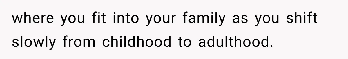 where you fit into your family as you shift slowly from childhood to adulthood.