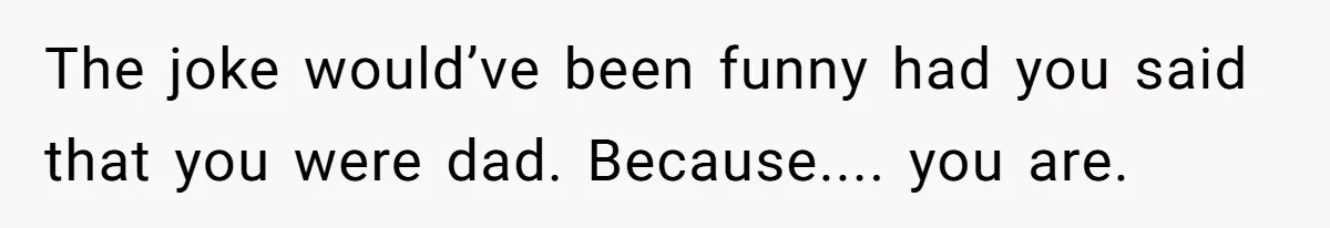 The joke would’ve been funny had you said that you were dad. Because.... you are.