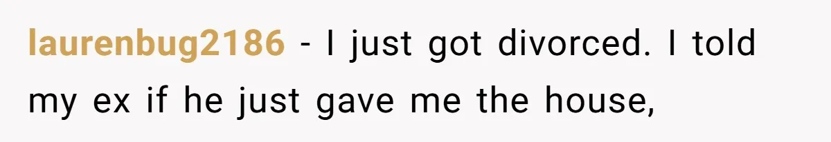 Dad Sends Ex Details Of Tiny Pay Rise And Watches Her Lawyer Bill Explode Over Two Dollars Monthly laurenbug2186 − I just got divorced. I told my ex if he just gave me the house,