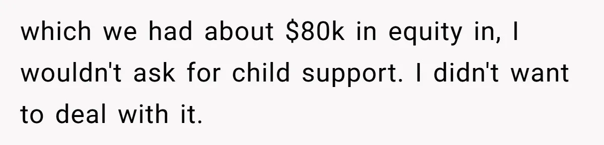 Dad Sends Ex Details Of Tiny Pay Rise And Watches Her Lawyer Bill Explode Over Two Dollars Monthly which we had about $80k in equity in, I wouldn't ask for child support. I didn't want to deal with it.