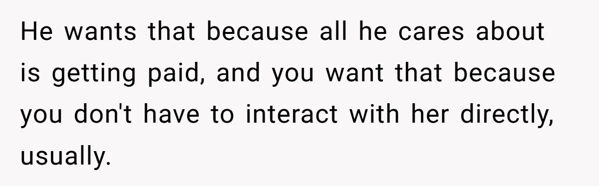 Dad Sends Ex Details Of Tiny Pay Rise And Watches Her Lawyer Bill Explode Over Two Dollars Monthly He wants that because all he cares about is getting paid, and you want that because you don't have to interact with her directly, usually.