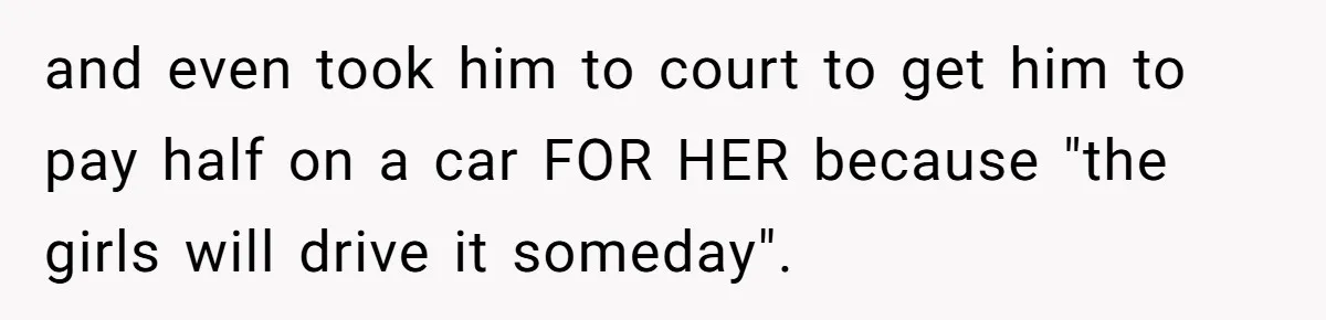 Dad Sends Ex Details Of Tiny Pay Rise And Watches Her Lawyer Bill Explode Over Two Dollars Monthly and even took him to court to get him to pay half on a car FOR HER because "the girls will drive it someday".