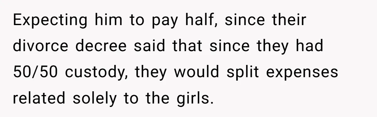 Dad Sends Ex Details Of Tiny Pay Rise And Watches Her Lawyer Bill Explode Over Two Dollars Monthly Expecting him to pay half, since their divorce decree said that since they had 50/50 custody, they would split expenses related solely to the girls.