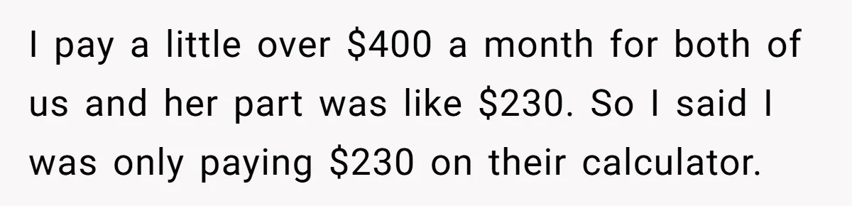 Dad Sends Ex Details Of Tiny Pay Rise And Watches Her Lawyer Bill Explode Over Two Dollars Monthly I pay a little over $400 a month for both of us and her part was like $230. So I said I was only paying $230 on their calculator.