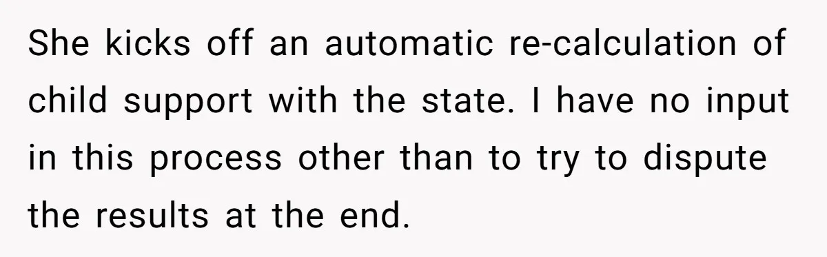 Dad Sends Ex Details Of Tiny Pay Rise And Watches Her Lawyer Bill Explode Over Two Dollars Monthly She kicks off an automatic re-calculation of child support with the state. I have no input in this process other than to try to dispute the results at the end.