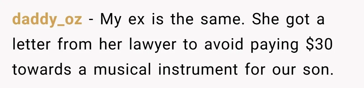 Dad Sends Ex Details Of Tiny Pay Rise And Watches Her Lawyer Bill Explode Over Two Dollars Monthly daddy_oz − My ex is the same. She got a letter from her lawyer to avoid paying $30 towards a musical instrument for our son.