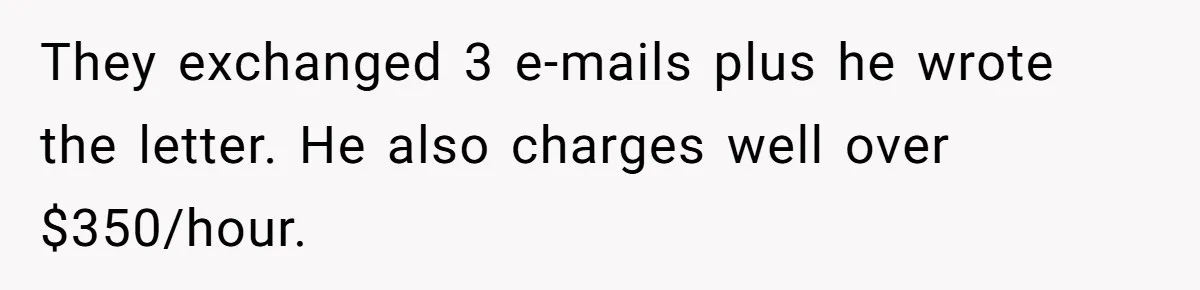 Dad Sends Ex Details Of Tiny Pay Rise And Watches Her Lawyer Bill Explode Over Two Dollars Monthly They exchanged 3 e-mails plus he wrote the letter. He also charges well over $350/hour.